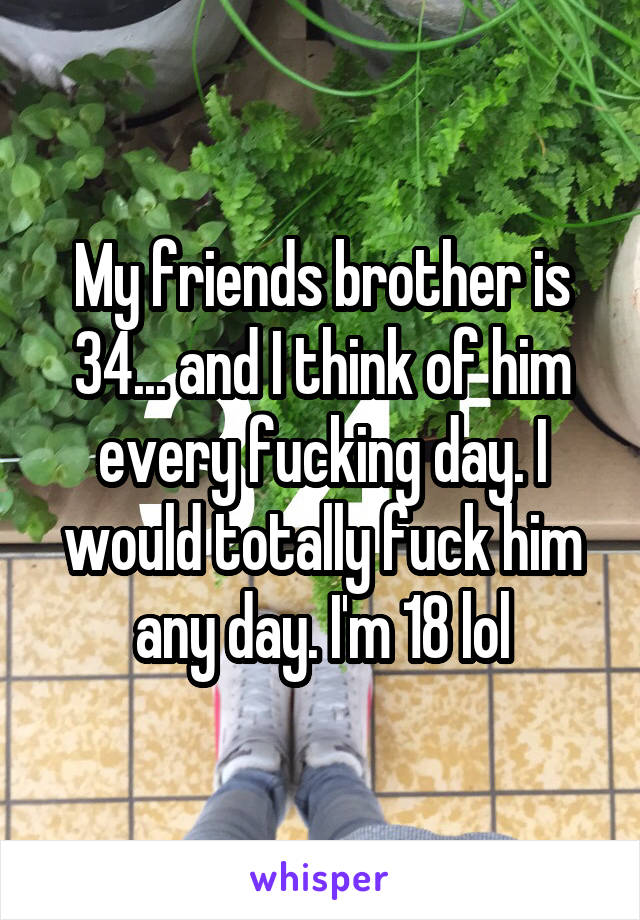 My friends brother is 34... and I think of him every fucking day. I would totally fuck him any day. I'm 18 lol