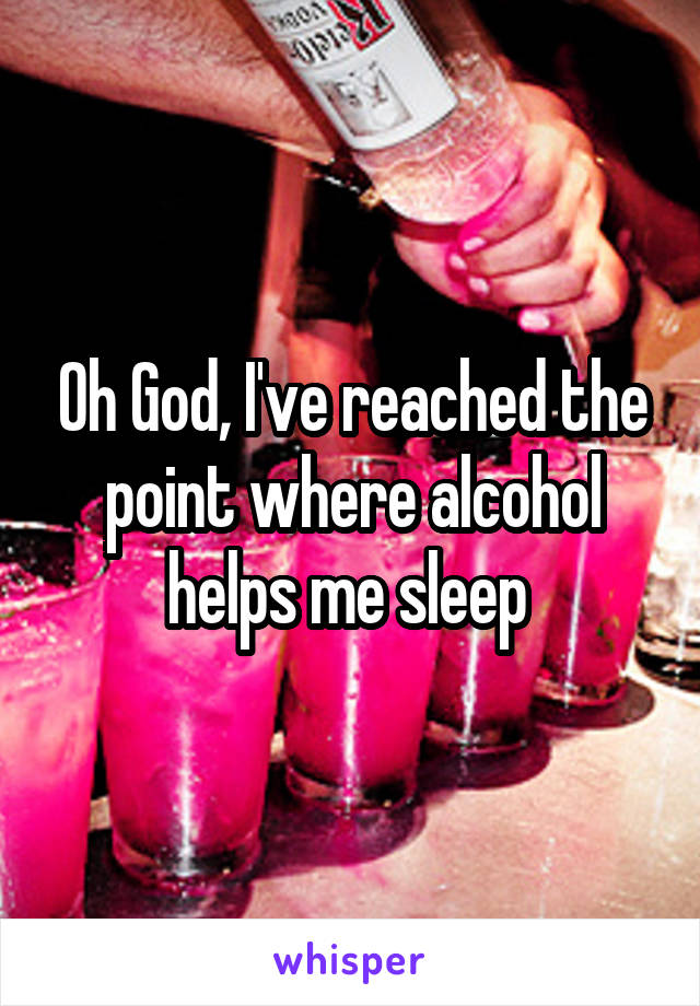 Oh God, I've reached the point where alcohol helps me sleep 