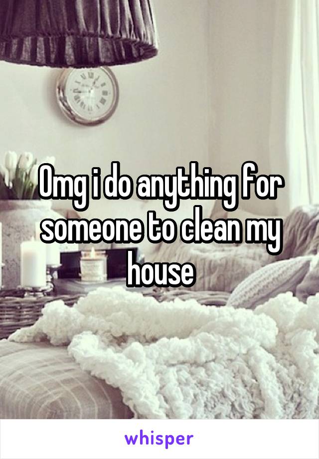 Omg i do anything for someone to clean my house