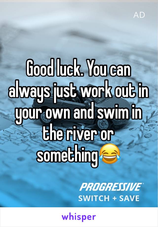 Good luck. You can always just work out in your own and swim in the river or something😂