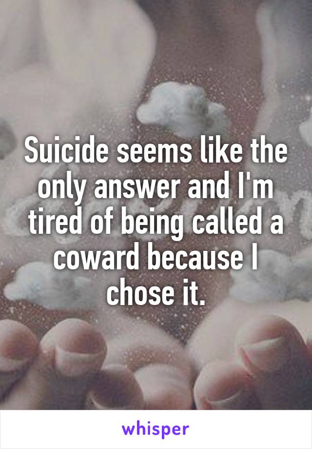 Suicide seems like the only answer and I'm tired of being called a coward because I chose it.