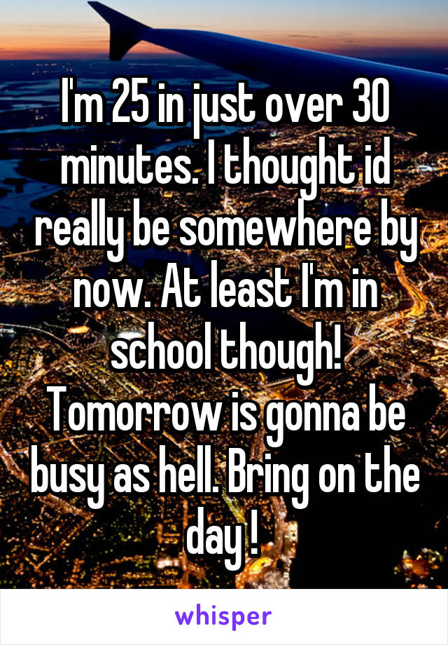 I'm 25 in just over 30 minutes. I thought id really be somewhere by now. At least I'm in school though! Tomorrow is gonna be busy as hell. Bring on the day ! 