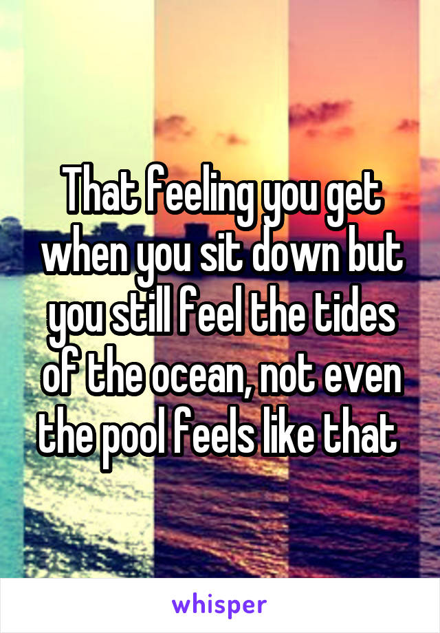 That feeling you get when you sit down but you still feel the tides of the ocean, not even the pool feels like that 