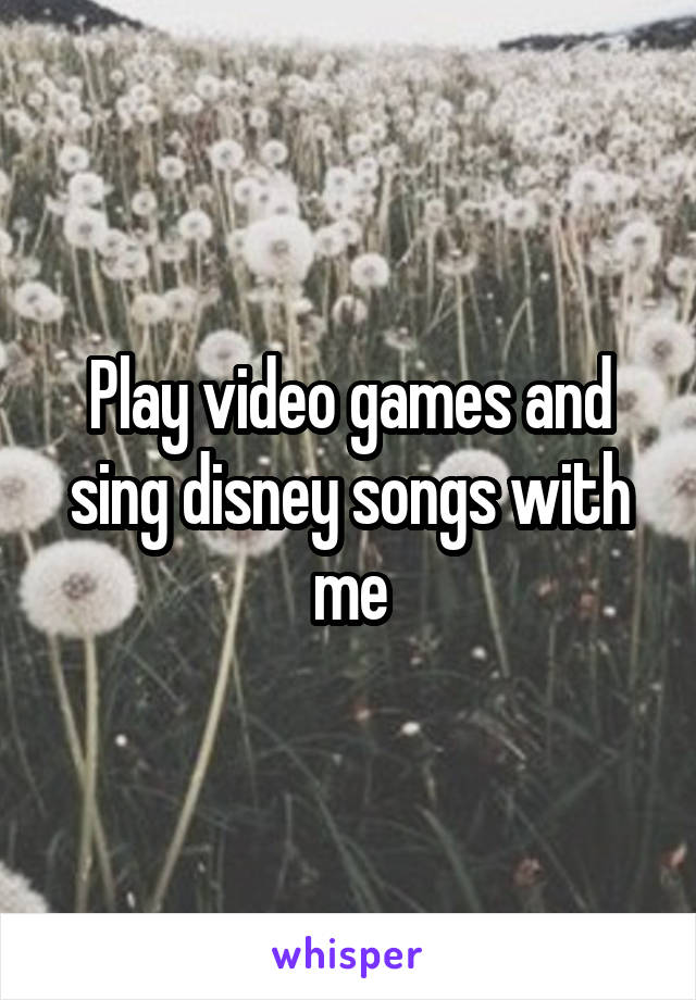 Play video games and sing disney songs with me