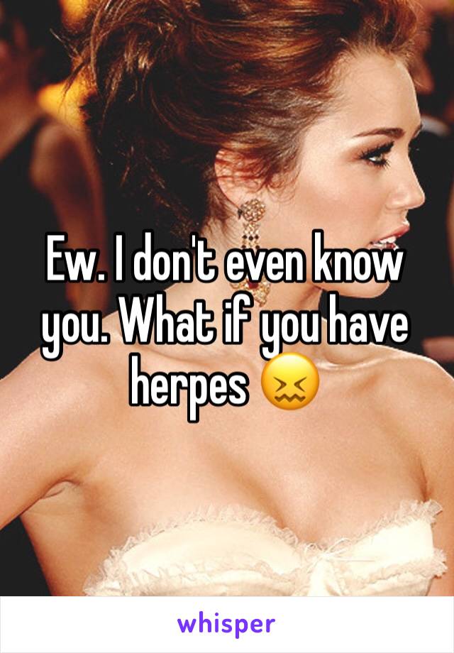 Ew. I don't even know you. What if you have herpes 😖