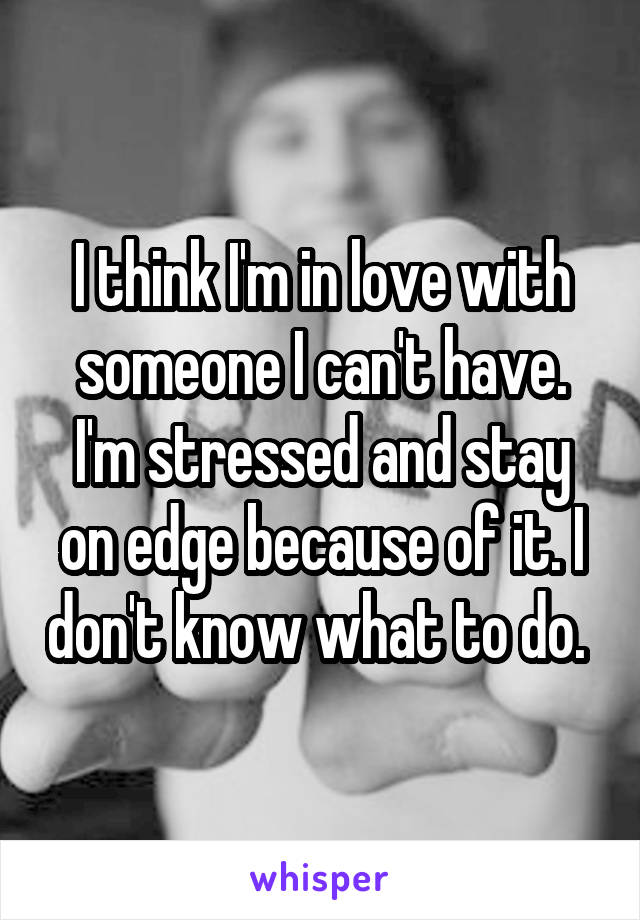 I think I'm in love with someone I can't have. I'm stressed and stay on edge because of it. I don't know what to do. 