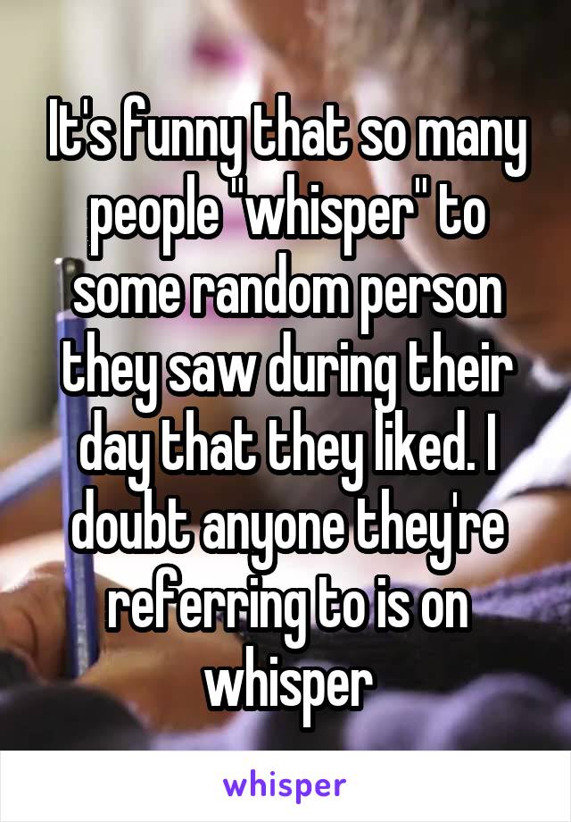 It's funny that so many people "whisper" to some random person they saw during their day that they liked. I doubt anyone they're referring to is on whisper