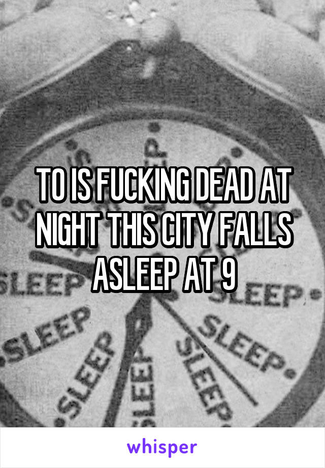 TO IS FUCKING DEAD AT NIGHT THIS CITY FALLS ASLEEP AT 9