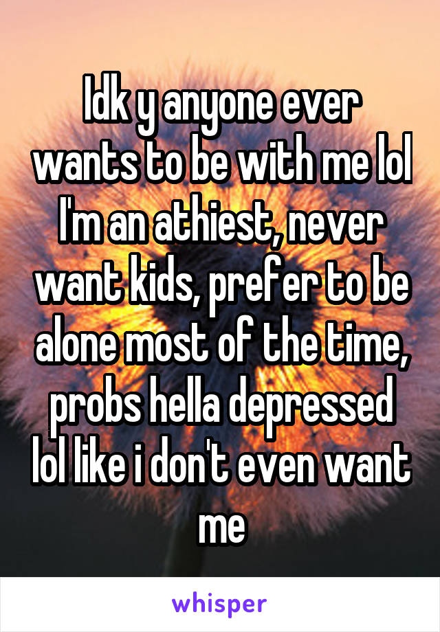 Idk y anyone ever wants to be with me lol I'm an athiest, never want kids, prefer to be alone most of the time, probs hella depressed lol like i don't even want me