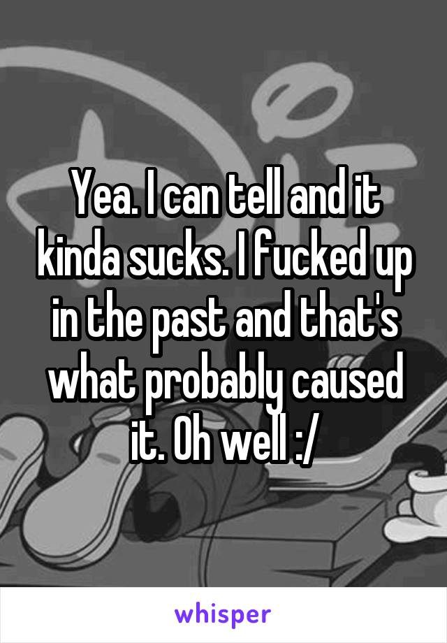 Yea. I can tell and it kinda sucks. I fucked up in the past and that's what probably caused it. Oh well :/