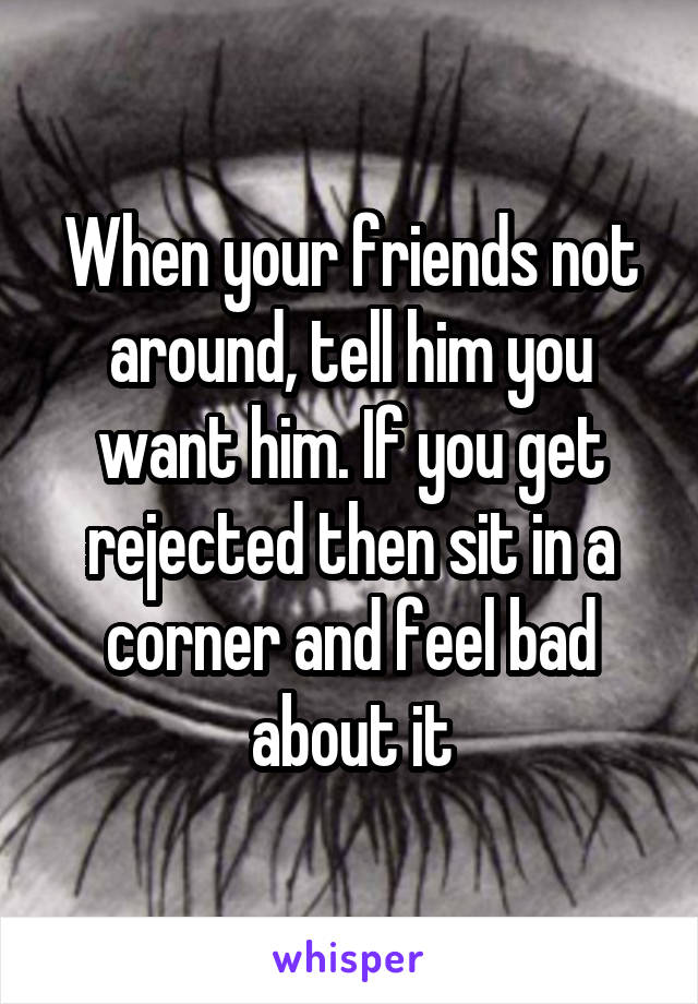 When your friends not around, tell him you want him. If you get rejected then sit in a corner and feel bad about it