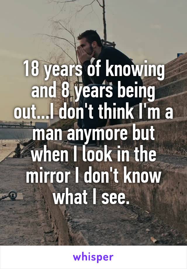 18 years of knowing and 8 years being out...I don't think I'm a man anymore but when I look in the mirror I don't know what I see. 