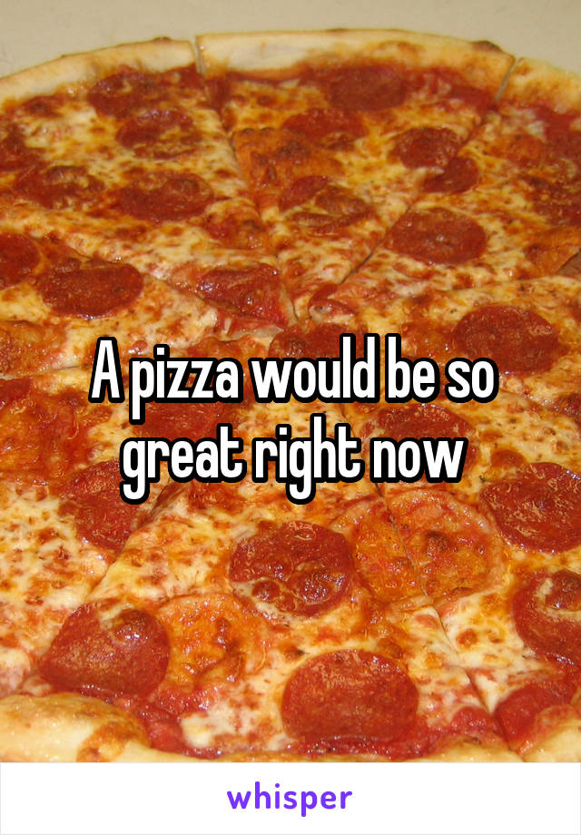 A pizza would be so great right now