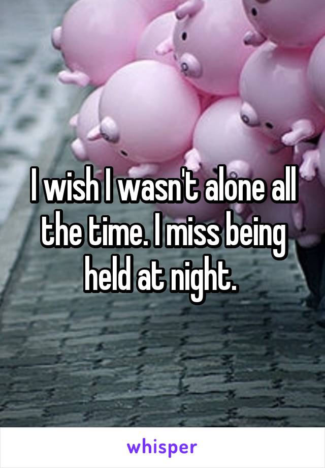 I wish I wasn't alone all the time. I miss being held at night. 