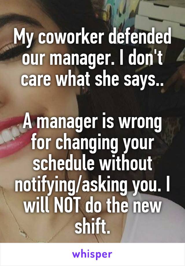 My coworker defended our manager. I don't care what she says..

A manager is wrong for changing your schedule without notifying/asking you. I will NOT do the new shift.