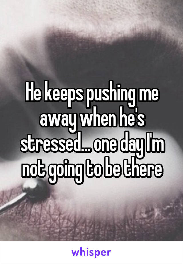 He keeps pushing me away when he's stressed... one day I'm not going to be there