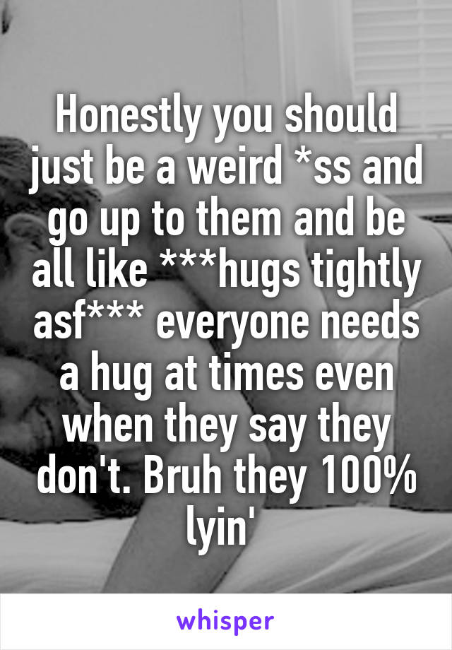 Honestly you should just be a weird *ss and go up to them and be all like ***hugs tightly asf*** everyone needs a hug at times even when they say they don't. Bruh they 100% lyin' 