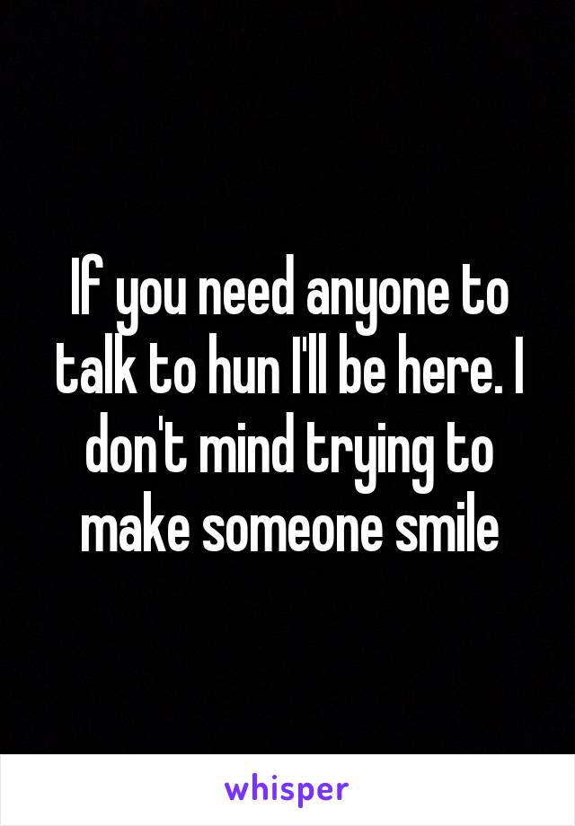 If you need anyone to talk to hun I'll be here. I don't mind trying to make someone smile