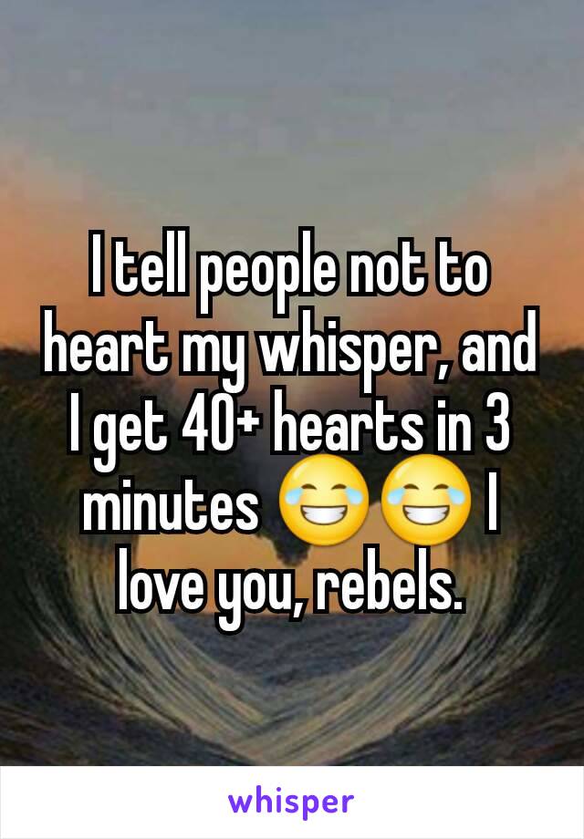 I tell people not to heart my whisper, and I get 40+ hearts in 3 minutes 😂😂 I love you, rebels.