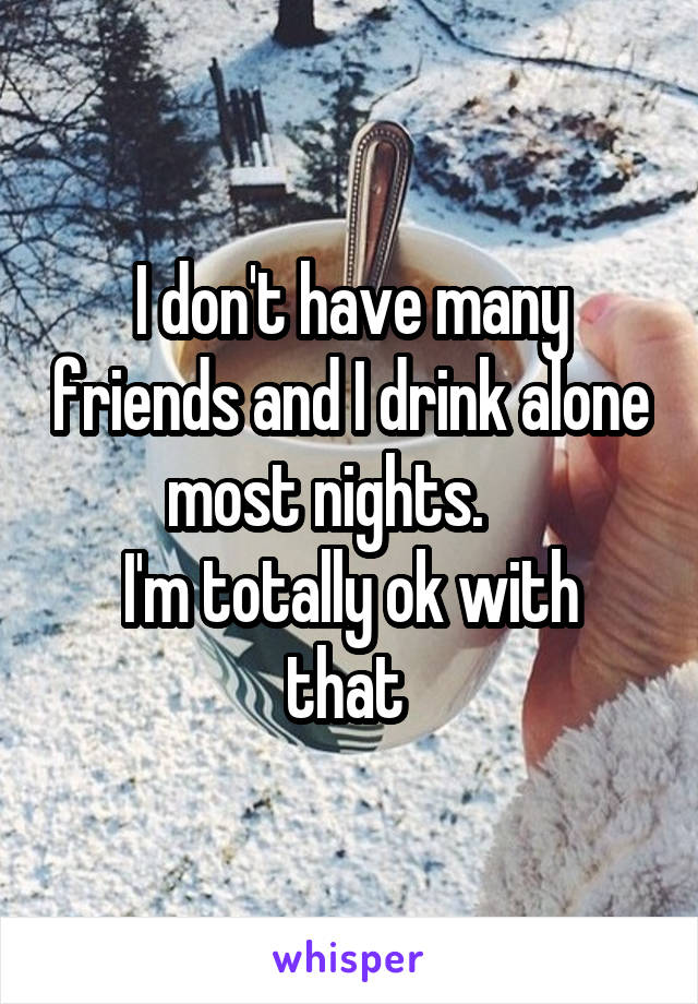 I don't have many friends and I drink alone most nights.    
I'm totally ok with that 