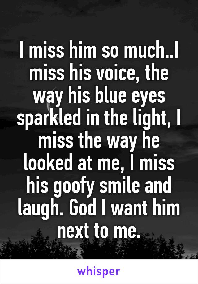 I miss him so much..I miss his voice, the way his blue eyes sparkled in the light, I miss the way he looked at me, I miss his goofy smile and laugh. God I want him next to me.