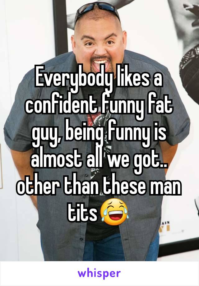 Everybody likes a confident funny fat guy, being funny is almost all we got.. other than these man tits😂