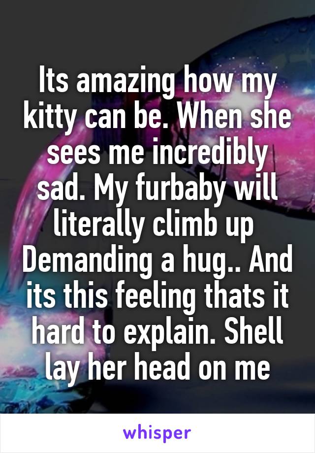 Its amazing how my kitty can be. When she sees me incredibly sad. My furbaby will literally climb up  Demanding a hug.. And its this feeling thats it hard to explain. Shell lay her head on me