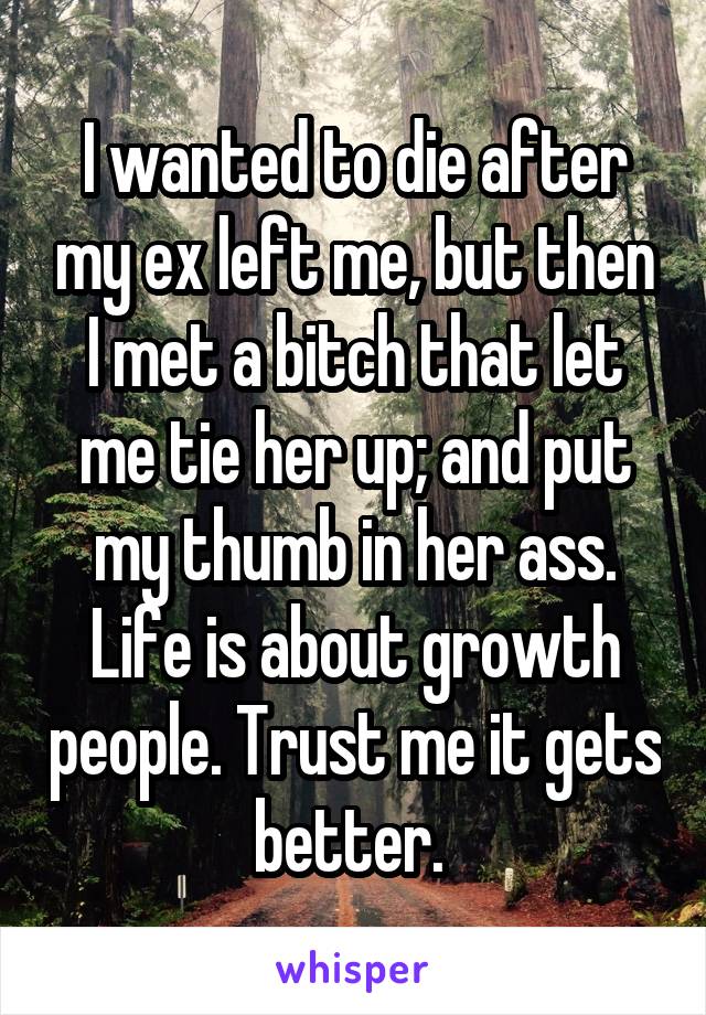 I wanted to die after my ex left me, but then I met a bitch that let me tie her up; and put my thumb in her ass. Life is about growth people. Trust me it gets better. 