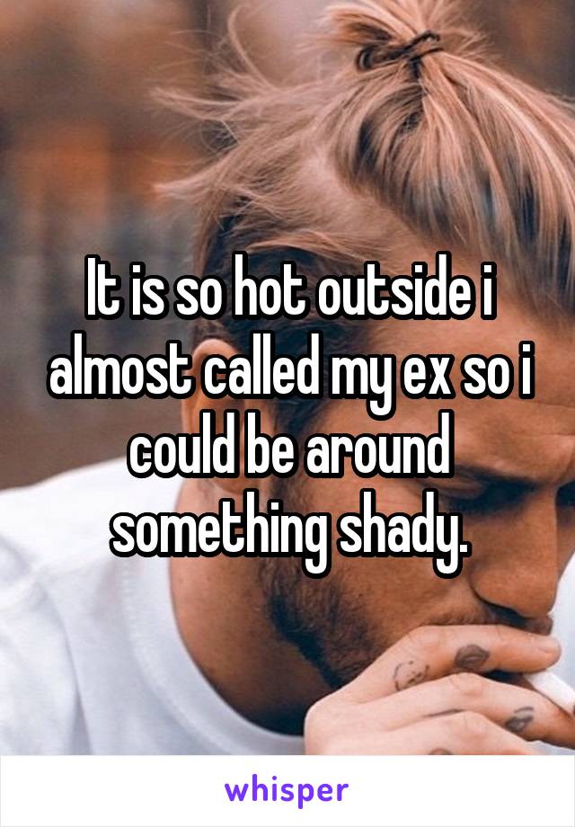 It is so hot outside i almost called my ex so i could be around something shady.