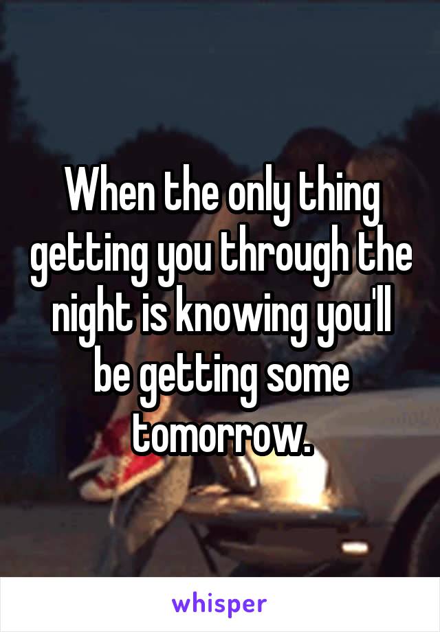 When the only thing getting you through the night is knowing you'll be getting some tomorrow.