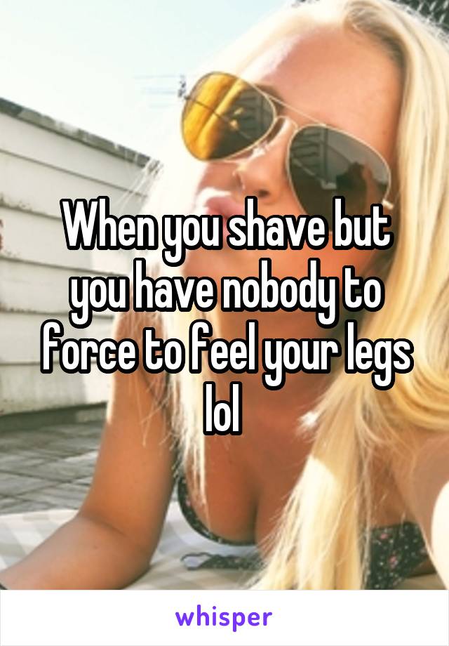 When you shave but you have nobody to force to feel your legs lol 