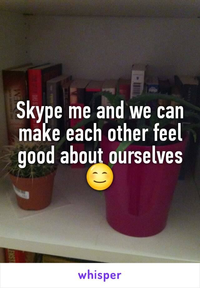 Skype me and we can make each other feel good about ourselves 😊