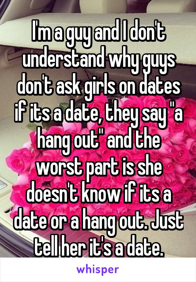 I'm a guy and I don't understand why guys don't ask girls on dates if its a date, they say "a hang out" and the worst part is she doesn't know if its a date or a hang out. Just tell her it's a date.