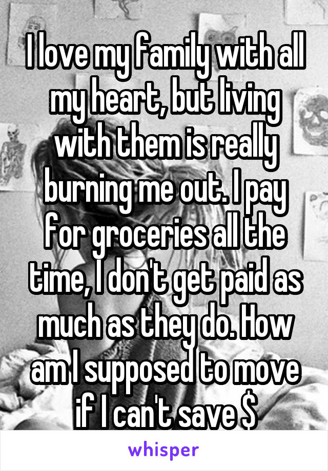 I love my family with all my heart, but living with them is really burning me out. I pay for groceries all the time, I don't get paid as much as they do. How am I supposed to move if I can't save $