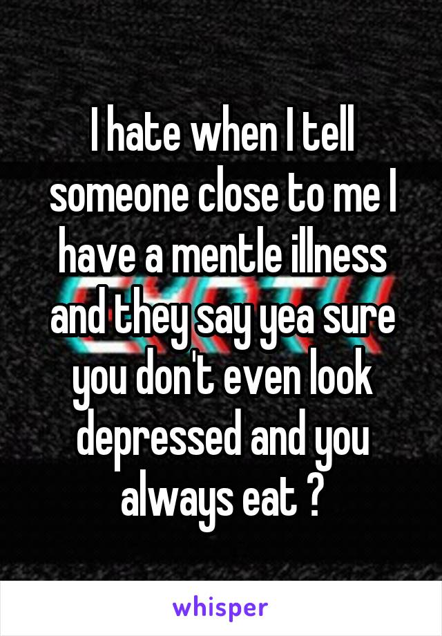 I hate when I tell someone close to me I have a mentle illness and they say yea sure you don't even look depressed and you always eat 😐