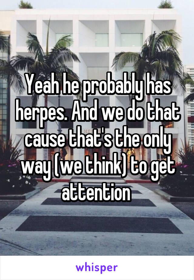 Yeah he probably has herpes. And we do that cause that's the only way (we think) to get attention 