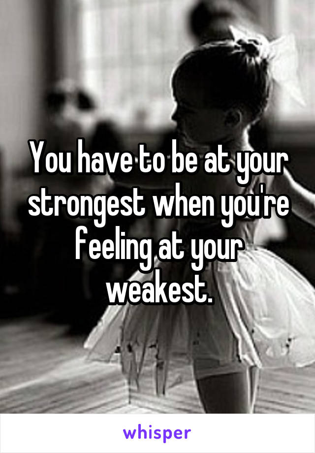 You have to be at your strongest when you're feeling at your weakest.