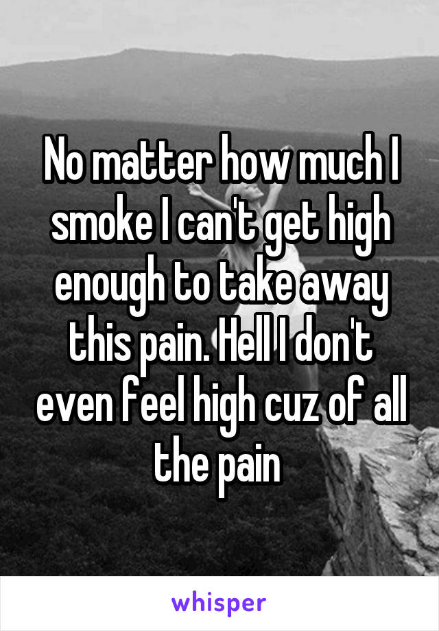 No matter how much I smoke I can't get high enough to take away this pain. Hell I don't even feel high cuz of all the pain 