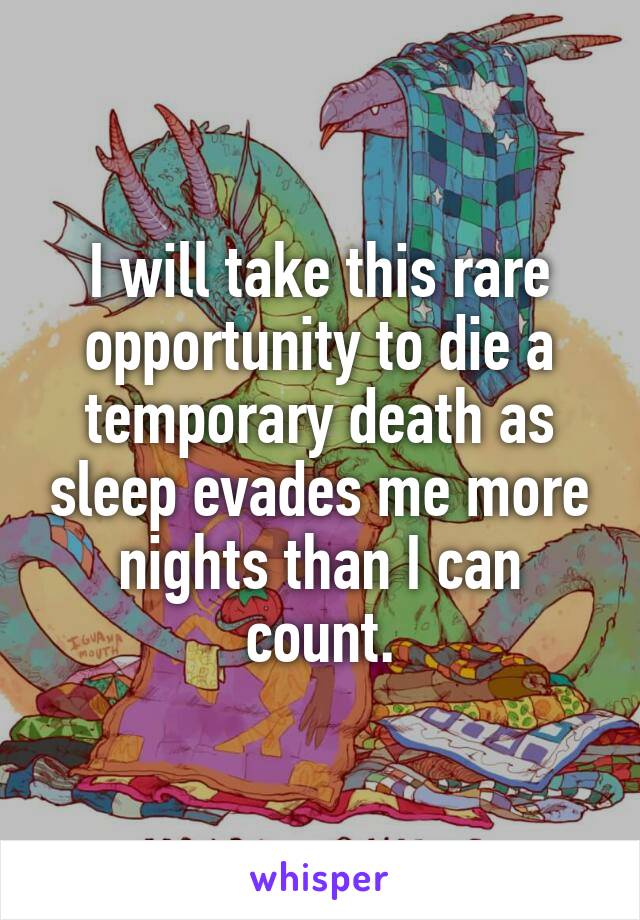 I will take this rare opportunity to die a temporary death as sleep evades me more nights than I can count.