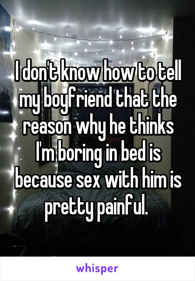 I don't know how to tell my boyfriend that the reason why he thinks I'm boring in bed is because sex with him is pretty painful. 