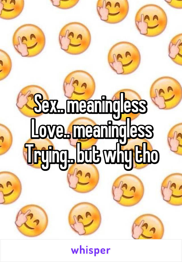 Sex.. meaningless 
Love.. meaningless
Trying.. but why tho