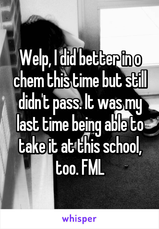 Welp, I did better in o chem this time but still didn't pass. It was my last time being able to take it at this school, too. FML