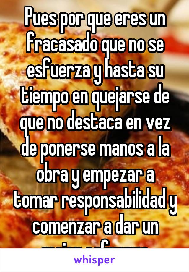 Pues por que eres un fracasado que no se esfuerza y hasta su tiempo en quejarse de que no destaca en vez de ponerse manos a la obra y empezar a tomar responsabilidad y comenzar a dar un mejor esfuerzo