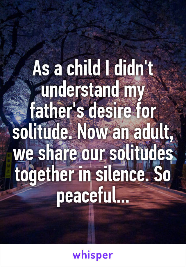 As a child I didn't understand my father's desire for solitude. Now an adult, we share our solitudes together in silence. So peaceful...