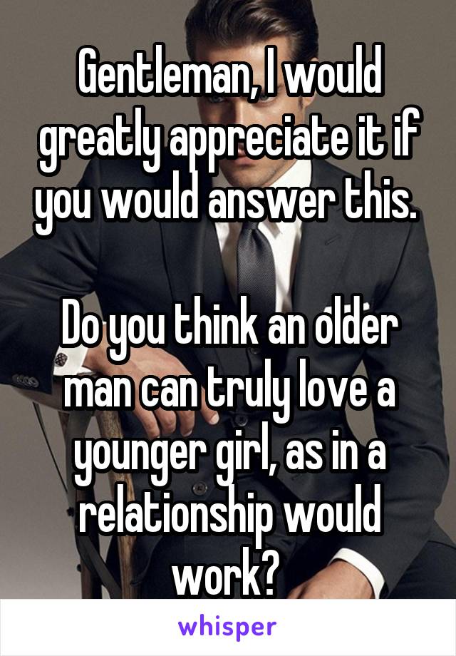 Gentleman, I would greatly appreciate it if you would answer this. 

Do you think an older man can truly love a younger girl, as in a relationship would work? 