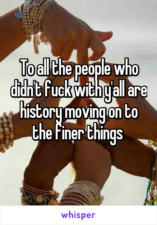 To all the people who didn't fuck with y'all are history moving on to the finer things 
