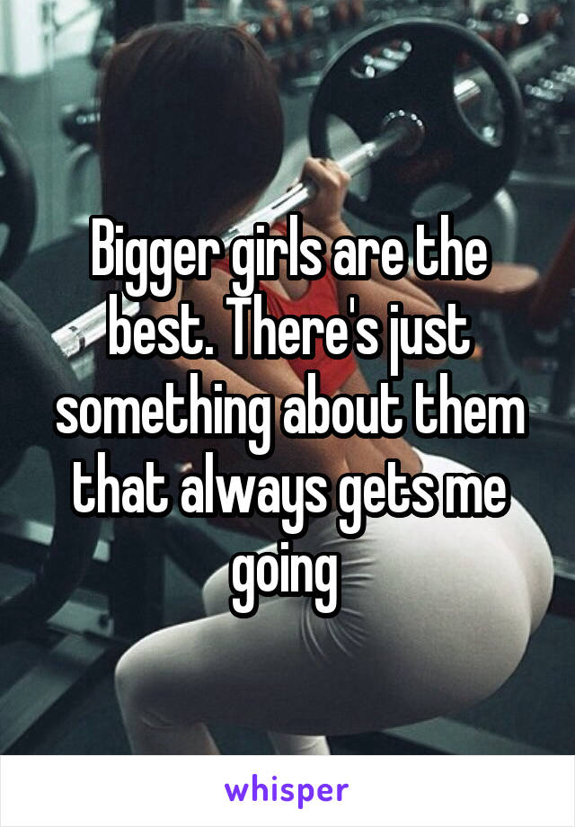 Bigger girls are the best. There's just something about them that always gets me going 