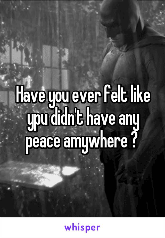 Have you ever felt like ypu didn't have any peace amywhere ? 