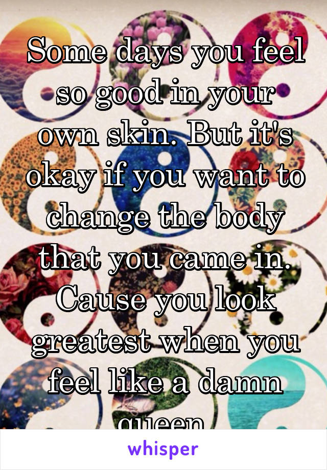 Some days you feel so good in your own skin. But it's okay if you want to change the body that you came in. Cause you look greatest when you feel like a damn queen.