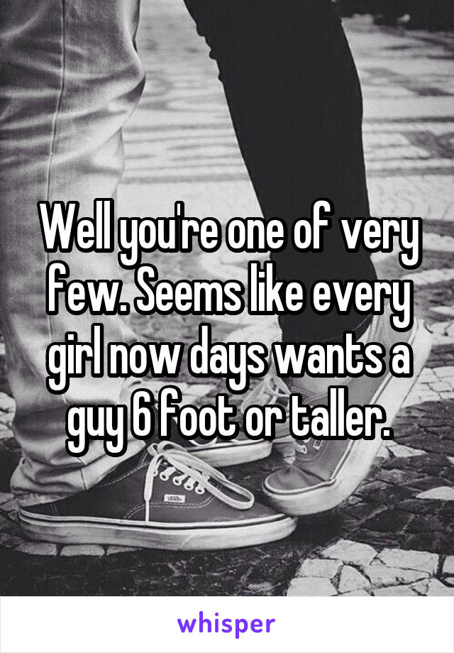 Well you're one of very few. Seems like every girl now days wants a guy 6 foot or taller.